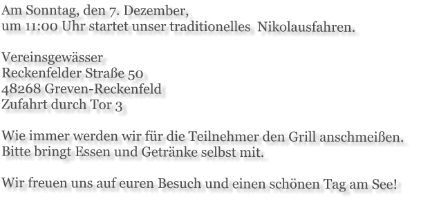 Am Sonntag, den 7. Dezember,  um 11:00 Uhr startet unser traditionelles  Nikolausfahren.  Vereinsgewässer Reckenfelder Straße 50 48268 Greven-Reckenfeld Zufahrt durch Tor 3  Wie immer werden wir für die Teilnehmer den Grill anschmeißen. Bitte bringt Essen und Getränke selbst mit.  Wir freuen uns auf euren Besuch und einen schönen Tag am See!
