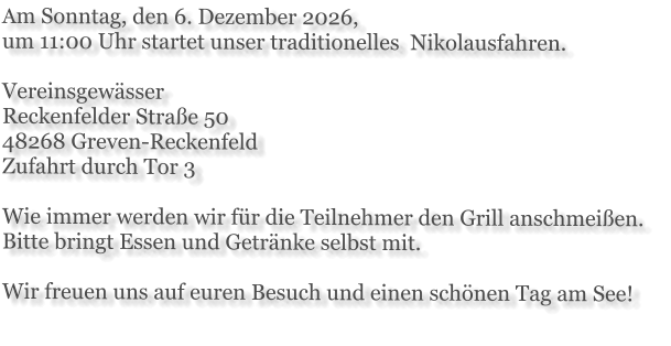 Am Sonntag, den 6. Dezember 2026,  um 11:00 Uhr startet unser traditionelles  Nikolausfahren.  Vereinsgewässer Reckenfelder Straße 50 48268 Greven-Reckenfeld Zufahrt durch Tor 3  Wie immer werden wir für die Teilnehmer den Grill anschmeißen. Bitte bringt Essen und Getränke selbst mit.  Wir freuen uns auf euren Besuch und einen schönen Tag am See!